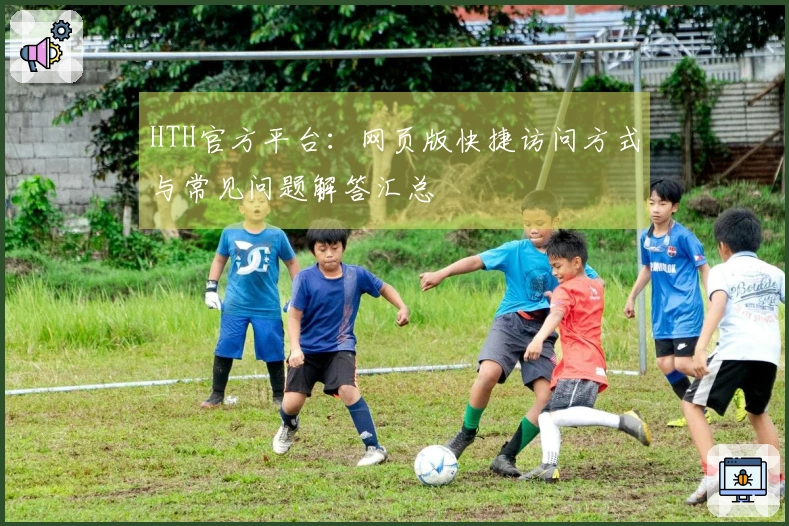 HTH官方平台：网页版快捷访问方式与常见问题解答汇总